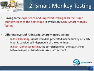 2. Smart Monkey Testing
• Having some experience and improved testing skills the Dumb
Monkey reaches the next stage in evolution: Semi-Smart Monkey
Testing

• Different levels of IQ in Semi-Smart Monkey testing:




In low IQ testing, inputs would be generated independently i.e. each
input is considered independent of the other inputs
In high IQ monkey testing, the correlation (e.g., the covariance)
between input distribution is taken into account

 