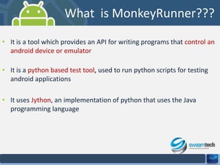 What is MonkeyRunner???
• It is a tool which provides an API for writing programs that control an
android device or emulator
• It is a python based test tool, used to run python scripts for testing
android applications
• It uses Jython, an implementation of python that uses the Java
programming language

 