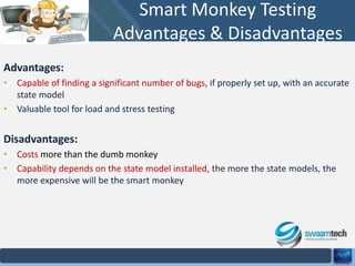 Smart Monkey Testing
Advantages & Disadvantages
Advantages:
• Capable of finding a significant number of bugs, if properly set up, with an accurate
state model
• Valuable tool for load and stress testing

Disadvantages:
• Costs more than the dumb monkey
• Capability depends on the state model installed, the more the state models, the
more expensive will be the smart monkey

 