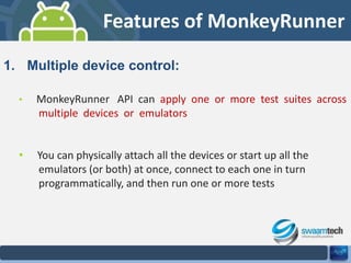 Features of MonkeyRunner
1. Multiple device control:
•

MonkeyRunner API can apply one or more test suites across
multiple devices or emulators

•

You can physically attach all the devices or start up all the
emulators (or both) at once, connect to each one in turn
programmatically, and then run one or more tests

 