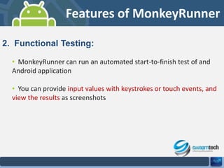Features of MonkeyRunner
2. Functional Testing:
• MonkeyRunner can run an automated start-to-finish test of and
Android application
• You can provide input values with keystrokes or touch events, and
view the results as screenshots

 