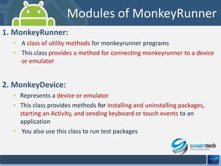 Modules of MonkeyRunner
1. MonkeyRunner:
• A class of utility methods for monkeyrunner programs
• This class provides a method for connecting monkeyrunner to a device
or emulator

2. MonkeyDevice:
• Represents a device or emulator
• This class provides methods for installing and uninstalling packages,
starting an Activity, and sending keyboard or touch events to an
application
• You also use this class to run test packages

 