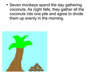 Seven monkeys spend the day gathering coconuts. As night falls, they gather all the coconuts into one pile and agree to divide them up evenly in the morning.  