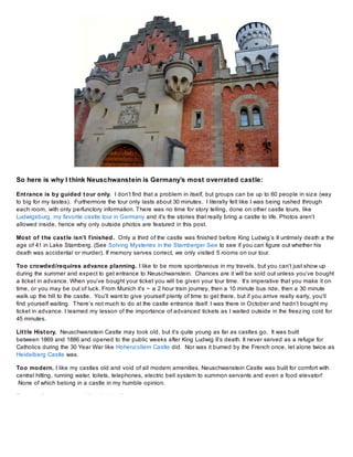 So here is why I think Neuschwanstein is Germany’s most overrated castle:
Ent rance is by guided t our only. I don’t find that a problem in itself, but groups can be up to 60 people in siz e (way
to big for my tastes). Furthermore the tour only lasts about 30 minutes. I literally felt like I was being rushed through
each room, with only perfunctory information. There was no time for story telling, done on other castle tours, like
Ludwigsburg, my favorite castle tour in Germany and it’s the stories that really bring a castle to life. Photos aren’t
allowed inside, hence why only outside photos are featured in this post.
Most of t he cast le isn’t f inished. Only a third of the castle was finished before King Ludwig’s II untimely death a the
age of 41 in Lake Starnberg. (See Solving Mysteries in the Starnberger See to see if you can figure out whether his
death was accidental or murder). If memory serves correct, we only visited 5 rooms on our tour.
Too crowded/requires advance planning. I like to be more spontaneous in my travels, but you can’t just show up
during the summer and expect to get entrance to Neuschwanstein. Chances are it will be sold out unless you’ve bought
a ticket in advance. When you’ve bought your ticket you will be given your tour time. It’s imperative that you make it on
time, or you may be out of luck. From Munich it’s ~ a 2 hour train journey, then a 10 minute bus ride, then a 30 minute
walk up the hill to the castle. You’ll want to give yourself plenty of time to get there, but if you arrive really early, you’ll
find yourself waiting. There’s not much to do at the castle entrance itself. I was there in October and hadn’t bought my
ticket in advance. I learned my lesson of the importance of advanced tickets as I waited outside in the freez ing cold for
45 minutes.
Lit t le Hist ory. Neuschwanstein Castle may look old, but it’s quite young as far as castles go. It was built
between 1869 and 1886 and opened to the public weeks after King Ludwig II’s death. It never served as a refuge for
Catholics during the 30 Year War like Hohenz ollern Castle did. Nor was it burned by the French once, let alone twice as
Heidelberg Castle was.
Too modern. I like my castles old and void of all modern amenities. Neuschwanstein Castle was built for comfort with
central hitting, running water, toilets, telephones, electric bell system to summon servants and even a food elevator!
None of which belong in a castle in my humble opinion.
If you really want to see a King Ludwig II

 
