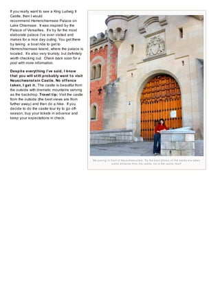 If you really want to see a King Ludwig II
Castle, then I would
recommend Herrenchiemsee Palace on
Lake Chiemsee. It was inspired by the
Palace of Versailles. It’s by far the most
elaborate palace I’ve ever visited and
makes for a nice day outing. You get there
by taking a boat ride to get to
Herrenchiemsee Island, where the palace is
located. It’s also very touristy, but definitely
worth checking out. Check back soon for a
post with more information.
Despit e everyt hing I’ve said, I know
t hat you will st ill probably want t o visit
Neuschwanst ein Cast le. No of f ence
t aken, I get it . The castle is beautiful from
the outside with dramatic mountains serving
as the backdrop. Travel t ip: Visit the castle
from the outside (the best views are from
further away) and then do a hike. If you
decide to do the castle tour try to go offseason, buy your tickets in advance and
keep your expectations in check.

Me p o s i n g i n fr o n t o f Ne u s ch wa n s te i n . Ti p th e b e s t p h o to s o f th e ca s tl e a r e ta ke n
s o m e d i s ta n ce fr o m th e ca s tl e , n o t a th e ca s tl e i ts e l f.

 