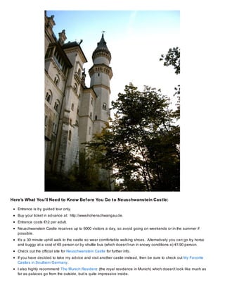 Here’s What You’ll Need to Know Bef ore You Go to Neuschwanstein Castle:
Entrance is by guided tour only.
Buy your ticket in advance at: http://www.hohenschwangau.de.
Entrance costs €12 per adult.
Neuschwanstein Castle receives up to 6000 visitors a day, so avoid going on weekends or in the summer if
possible.
It’s a 30 minute uphill walk to the castle so wear comfortable walking shoes. Alternatively you can go by horse
and buggy at a cost of €5 person or by shuttle bus (which doesn’t run in snowy conditions e) €1.90 person.
Check out the official site for Neuschwanstein Castle for further info.
If you have decided to take my advice and visit another castle instead, then be sure to check out My Favorite
Castles in Southern Germany.
I also highly recommend The Munich Residenz (the royal residence in Munich) which doesn’t look like much as
far as palaces go from the outside, but is quite impressive inside.

 