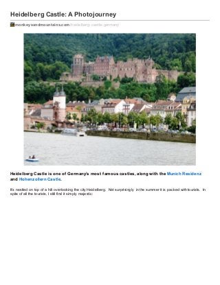 Heidelberg Castle: A Photojourney
monkeysandmountains.com /heidelberg-castle-germany

Heidelberg Castle is one of Germany’s most f amous castles, along with the Munich Residenz
and Hohenz ollern Castle.
It’s nestled on top of a hill overlooking the city Heidelberg. Not surprisingly in the summer it is packed with tourists. In
spite of all the tourists, I still find it simply majestic:

 