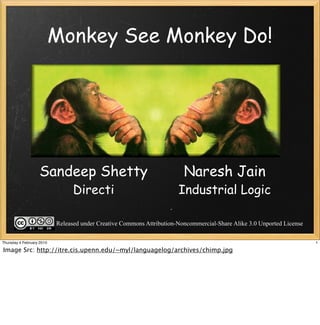 Monkey See Monkey Do!




                   Sandeep Shetty                                        Naresh Jain
                                 Directi                               Industrial Logic

                           Released under Creative Commons Attribution-Noncommercial-Share Alike 3.0 Unported License

Thursday 4 February 2010                                                                                                1

Image Src: http://itre.cis.upenn.edu/~myl/languagelog/archives/chimp.jpg
 