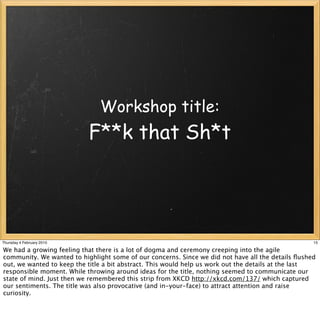Workshop title:
                           F**k that Sh*t




Thursday 4 February 2010                                                                           15

We had a growing feeling that there is a lot of dogma and ceremony creeping into the agile
community. We wanted to highlight some of our concerns. Since we did not have all the details ﬂushed
out, we wanted to keep the title a bit abstract. This would help us work out the details at the last
responsible moment. While throwing around ideas for the title, nothing seemed to communicate our
state of mind. Just then we remembered this strip from XKCD http://xkcd.com/137/ which captured
our sentiments. The title was also provocative (and in-your-face) to attract attention and raise
curiosity.
 