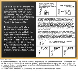 We don't have all the answers. We
       don’t know the best way to build
       software in the right way. But we
       do know one thing: the right way
       doesn’t involve mindlessly following
       practices just because some
       "expert" says you need to.

       In this workshop we'll take a
       critical look at various "agile"
       practices and try to highlight the
       dogma and ceremony that has
       creeped in. We'll also question if
       the practices defined a decade ago
       are still applicable? If yes, have
       they evolved since? What are some
       of the original creators of these
       processes practicing today? And so
       on...


Thursday 4 February 2010                                                                               18

As you can see this was the abstract that was published on the conference website. On the right, you
see the strip from XKCD. Please note that we don’t really have all the answers. We are no experts by
any means. Certainly over the years we’ve learned what does not work well. Esp. mindlessly following
some self proclaimed expert.
So this session is dedicated to questioning the dogma and ceremony with a twist.
 