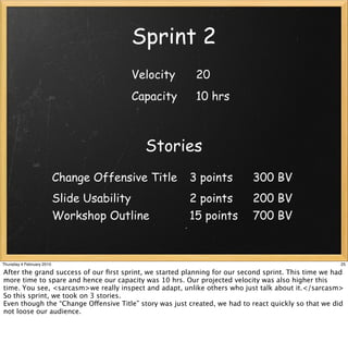 Sprint 2
                                        Velocity          20
                                        Capacity          10 hrs



                                           Stories
                           Change Offensive Title       3 points           300 BV
                           Slide Usability              2 points           200 BV
                           Workshop Outline             15 points          700 BV


Thursday 4 February 2010                                                                              25

After the grand success of our ﬁrst sprint, we started planning for our second sprint. This time we had
more time to spare and hence our capacity was 10 hrs. Our projected velocity was also higher this
time. You see, <sarcasm>we really inspect and adapt, unlike others who just talk about it.</sarcasm>
So this sprint, we took on 3 stories.
Even though the “Change Offensive Title” story was just created, we had to react quickly so that we did
not loose our audience.
 