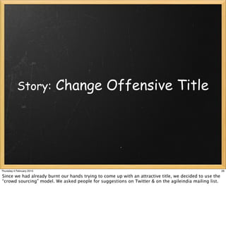 Story:          Change Offensive Title




Thursday 4 February 2010                                                                                 26

Since we had already burnt our hands trying to come up with an attractive title, we decided to use the
“crowd sourcing” model. We asked people for suggestions on Twitter & on the agileindia mailing list.
 