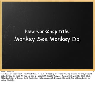 New workshop title:
                           Monkey See Monkey Do!




Thursday 4 February 2010                                                                              28

Finally we decided to choose this title as it seemed most appropriate (hoping that no monkeys would
get offended by this). We had to sign a 5 year MSA (Master Services Agreement) with the CHA-CHA-
CHA (Coalition of Human Anti-Capitalists Helping Animals Conquer Hominid Abuse) foundation for
using this title.
 