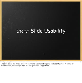 Story:    Slide Usability




Thursday 4 February 2010                                                                        30

Since we could not hire a Usability team and we are not experts on Usability when it comes to
presentations, we thought we’ll ask the group for suggestions.
 