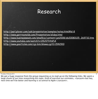 Research


     http://perl.plover.com/yak/presentation/samples/notes.html#sl-8
     http://www.garrreynolds.com/Presentation/slides.html
     http://www.businessweek.com/smallbiz/content/jan2008/sb20080125_269732.htm
     http://www.youtube.com/watch?v=O5J0THtnPiA
     http://www.goarticles.com/cgi-bin/showa.cgi?C=1542910




Thursday 4 February 2010                                                                            31

We got a huge response from the group requesting us to read up on the following links. We spent a
large chunk of our time researching this topic. Kind of overshot our estimates, <sarcasm>but hey,
next time we’ll be better and learning is so central to Agile</sarcasm>.
 