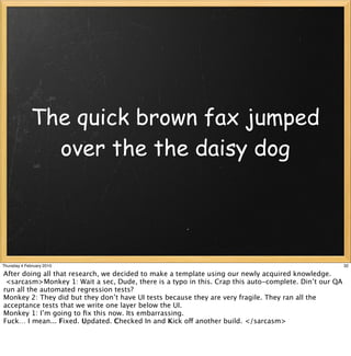The quick brown fax jumped
               over the the daisy dog




Thursday 4 February 2010                                                                               32

After doing all that research, we decided to make a template using our newly acquired knowledge.
 <sarcasm>Monkey 1: Wait a sec, Dude, there is a typo in this. Crap this auto-complete. Din’t our QA
run all the automated regression tests?
Monkey 2: They did but they don’t have UI tests because they are very fragile. They ran all the
acceptance tests that we write one layer below the UI.
Monkey 1: I’m going to ﬁx this now. Its embarrassing.
Fuck… I mean... Fixed. Updated. Checked In and Kick off another build. </sarcasm>
 