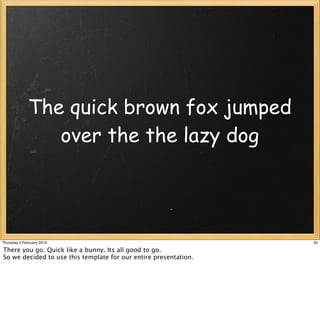 The quick brown fox jumped
                over the the lazy dog




Thursday 4 February 2010                                          34

There you go. Quick like a bunny. Its all good to go.
So we decided to use this template for our entire presentation.
 