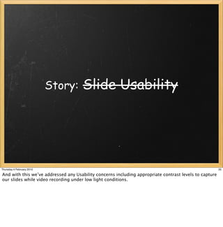 Story:    Slide Usability




Thursday 4 February 2010                                                                                35

And with this we’ve addressed any Usability concerns including appropriate contrast levels to capture
our slides while video recording under low light conditions.
 