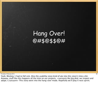 Hang Over!
                                 @#$@$$@#




Thursday 4 February 2010                                                                              38

Yeah, Monkey 1 had to fall sick. Also the usability story kind of ate into this story’s time a bit.
Anyway, stuff like this happens all the time on our projects. <sarcasm>No big deal, we inspect and
adapt.</sarcasm> This story went into the hang-over mode. Hopefully we’ll play it next sprint.
 