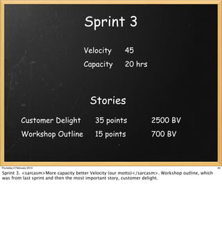 Sprint 3
                                    Velocity           45
                                    Capacity           20 hrs




                                       Stories
               Customer Delight          35 points                 2500 BV
               Workshop Outline          15 points                 700 BV



Thursday 4 February 2010                                                                          40

Sprint 3. <sarcasm>More capacity better Velocity (our motto)</sarcasm>. Workshop outline, which
was from last sprint and then the most important story, customer delight.
 