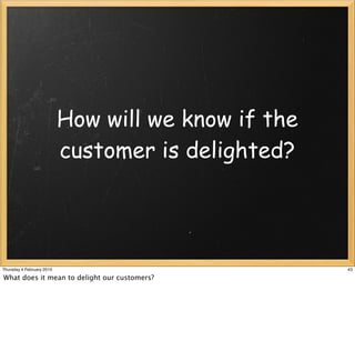 How will we know if the
                           customer is delighted?




Thursday 4 February 2010                             43

What does it mean to delight our customers?
 
