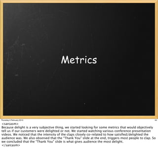 Metrics




Thursday 4 February 2010                                                                             44

<sarcasm>
Because delight is a very subjective thing, we started looking for some metrics that would objectively
tell us if our customers were delighted or not. We started watching various conference presentation
videos. We noticed that the intensity of the claps closely co-related to how satisﬁed/delighted the
audience was. We also observed that the “Thank You” slide at the end, triggers most people to clap. So
we concluded that the “Thank You” slide is what gives audience the most delight.
</sarcasm>
 
