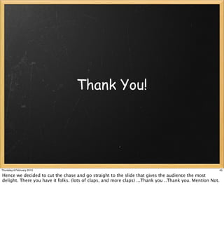 Thank You!




Thursday 4 February 2010                                                                               45

Hence we decided to cut the chase and go straight to the slide that gives the audience the most
delight. There you have it folks. (lots of claps, and more claps) ...Thank you ..Thank you. Mention Not.
 