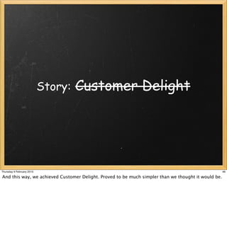 Story:   Customer Delight




Thursday 4 February 2010                                                                             46

And this way, we achieved Customer Delight. Proved to be much simpler than we thought it would be.
 