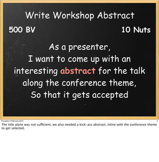 Write Workshop Abstract
        500 BV                                                                  10 Nuts

                       As a presenter,
                 I want to come up with an
             interesting abstract for the talk
                along the conference theme,
                  So that it gets accepted

Thursday 4 February 2010                                                                                   5

The title alone was not sufficient, we also needed a kick-ass abstract, inline with the conference theme
to get selected.
 