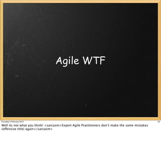 Agile WTF




Thursday 4 February 2010                                                                        53

Well its not what you think! <sarcasm>Expert Agile Practitioners don’t make the same mistakes
(offensive title) again</sarcasm>
 