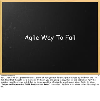 Agile Way To Fail




Thursday 4 February 2010                                                                           56

Fail…. What we just presented was a demo of how you can follow agile practices by the book and still
fail. Hold that thought for a moment. We know you are going to say, that we did not follow “all” the
practices and hence we failed. But we think, you kind of miss the whole point about Agile. Its about
“People and Interaction OVER Process and Tools” remember? Agile is not a silver bullet. Nothing can
be.
 