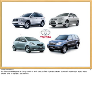 Thursday 4 February 2010                                                                            57

We assume everyone is fairly familiar with these alien Japanese cars. Some of you might even have
driven one or at least sat in one.
 