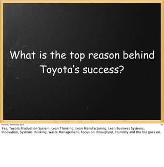 What is the top reason behind
             Toyota’s success?




Thursday 4 February 2010                                                                          58

Yes, Toyota Production System, Lean Thinking, Lean Manufacturing, Lean Business Systems,
Innovation, Systems thinking, Waste Management, Focus on throughput, Humility and the list goes on.
 