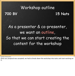 Workshop outline
         700 BV                                                         15 Nuts


             As a presenter & co-presenter,
                   we want an outline,
            So that we can start creating the
                content for the workshop


Thursday 4 February 2010                                                                            6

Once our proposal was accepted, we had to break down the workshop into tasks and start working on
it.
 