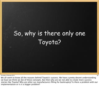So, why is there only one
                              Toyota?




Thursday 4 February 2010                                                                              59

We all seem to know all the reasons behind Toyota’s success. We have a pretty decent understanding
(at least we think we do) of these concepts. But then why are we not able to create more success
stories like Toyota? Why are other car manufacturers ﬁlling for bankruptcy? Is there a problem with our
implementation or is it a bigger problem?
 