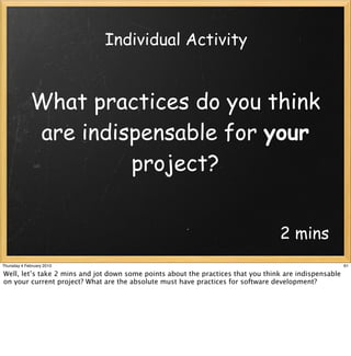 Individual Activity


             What practices do you think
             are indispensable for your
                      project?


                                                                                  2 mins
Thursday 4 February 2010                                                                                61

Well, let’s take 2 mins and jot down some points about the practices that you think are indispensable
on your current project? What are the absolute must have practices for software development?
 
