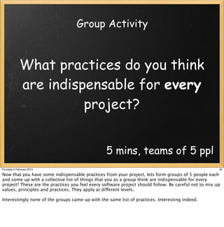 Group Activity



             What practices do you think
             are indispensable for every
                       project?


                                                 5 mins, teams of 5 ppl
Thursday 4 February 2010                                                                               62

Now that you have some indispensable practices from your project, lets form groups of 5 people each
and come up with a collective list of things that you as a group think are indispensable for every
project? These are the practices you feel every software project should follow. Be careful not to mix up
values, principles and practices. They apply at different levels.

Interestingly none of the groups came up with the same list of practices. Interesting indeed.
 
