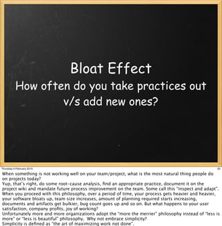 Bloat Effect
          How often do you take practices out
                  v/s add new ones?




Thursday 4 February 2010                                                                           63

When something is not working well on your team/project, what is the most natural thing people do
on projects today?
Yup, that’s right, do some root-cause analysis, ﬁnd an appropriate practice, document it on the
project wiki and mandate future process improvement on the team. Some call this “inspect and adapt”.
When you proceed with this philosophy, over a period of time, your process gets heavier and heavier,
your software bloats up, team size increases, amount of planning required starts increasing,
documents and artifacts get bulkier, bug count goes up and so on. But what happens to your user
satisfaction, company proﬁts, joy of working?
Unfortunately more and more organizations adopt the “more the merrier” philosophy instead of “less is
more” or “less is beautiful” philosophy. Why not embrace simplicity?
Simplicity is deﬁned as “the art of maximizing work not done”.
 