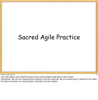 Sacred Agile Practice




Thursday 4 February 2010                                                                             64

Lets talk about some Agile Practices that some people hold dear to their heart.
Disclaimer: We are not saying these practices are not required. We are asking you to question the need
for these practices on every project, through-out the project.
 