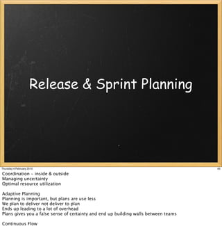 Release & Sprint Planning




Thursday 4 February 2010                                                             65

Coordination - inside & outside
Managing uncertainty
Optimal resource utilization

Adaptive Planning
Planning is important, but plans are use less
We plan to deliver not deliver to plan
Ends up leading to a lot of overhead
Plans gives you a false sense of certainty and end up building walls between teams

Continuous Flow
 