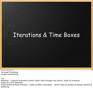 Iterations & Time Boxes




Thursday 4 February 2010                                                                           66

To avoid Thrashing
To get commitment

-ve
Batching - Capacity Utilization centric rather than through-put centric, leads to inventory
Leads to a min-waterfall
Commitment & ﬁxed time box - leads to effort estimation - which leads to analysis & design upfront &
buffering
 
