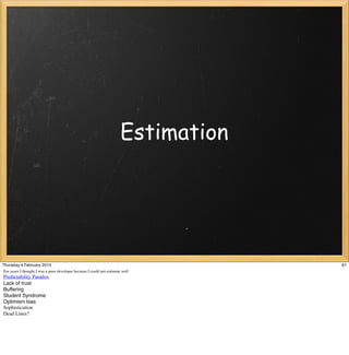 Estimation




Thursday 4 February 2010                                                            67
For years I thought I was a poor developer because I could not estimate well
Predictability Paradox
Lack of trust
Buffering
Student Syndrome
Optimism bias
Sophistication
Dead Lines?
 