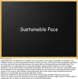 Sustainable Pace




Thursday 4 February 2010                                                                               68

Sustainable Pace as deﬁned by x number of hrs per week is not really sustainable. As humans, esp.
Software artists, we are not productive linearly. There are times when we are ultra productive and there
are times when we have not idea what we are doing. We are not questioning Sustainable Pace. The
interpretation of sustainable pace is very questionable. People dumb it down to a very mundane,
clocking x hrs per week makes something sustainable. We think there is lot more to sustainable pace.
We’ve worked on lots of projects were we have clocked in more than x hrs every day and were able to
sustain it for at least a few months. We would argue that if you enjoy doing something and truly
believe in it sustainable pace automatically falls in place.
How many people have cleared exams here? How many people studied through out the year?
There it is, most of us have cleared our exams by studying the previous night. And we’ve been able to
sustain this for 16 years. In some sense its so need and goal driven.
 