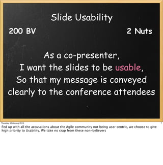 Slide Usability
        200 BV                                                                 2 Nuts


               As a co-presenter,
         I want the slides to be usable,
        So that my message is conveyed
      clearly to the conference attendees


Thursday 4 February 2010                                                                              7

Fed up with all the accusations about the Agile community not being user centric, we choose to give
high priority to Usability. We take no crap from these non-believers
 
