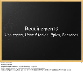 Requirements
        Use cases, User Stories, Epics, Personas




Thursday 4 February 2010                                                                    71

Want v/s Need
Requirements belongs to the solution domain
Business Analysis capturing the requirements, it reminds me of waiters in a restaurant
Instead of personas, lets get our product idea out there and get feedback from real users
 