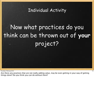 Individual Activity


       Now what practices do you
     think can be thrown out of your
                project?



Thursday 4 February 2010                                                                               75

Are there any practices that are not really adding value, may be even getting in your way of getting
things done? Do you think you can do without them?
 