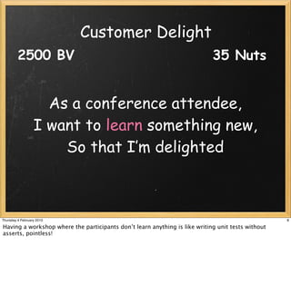 Customer Delight
         2500 BV                                                            35 Nuts


                    As a conference attendee,
                  I want to learn something new,
                      So that I’m delighted



Thursday 4 February 2010                                                                           8

Having a workshop where the participants don’t learn anything is like writing unit tests without
asserts, pointless!
 