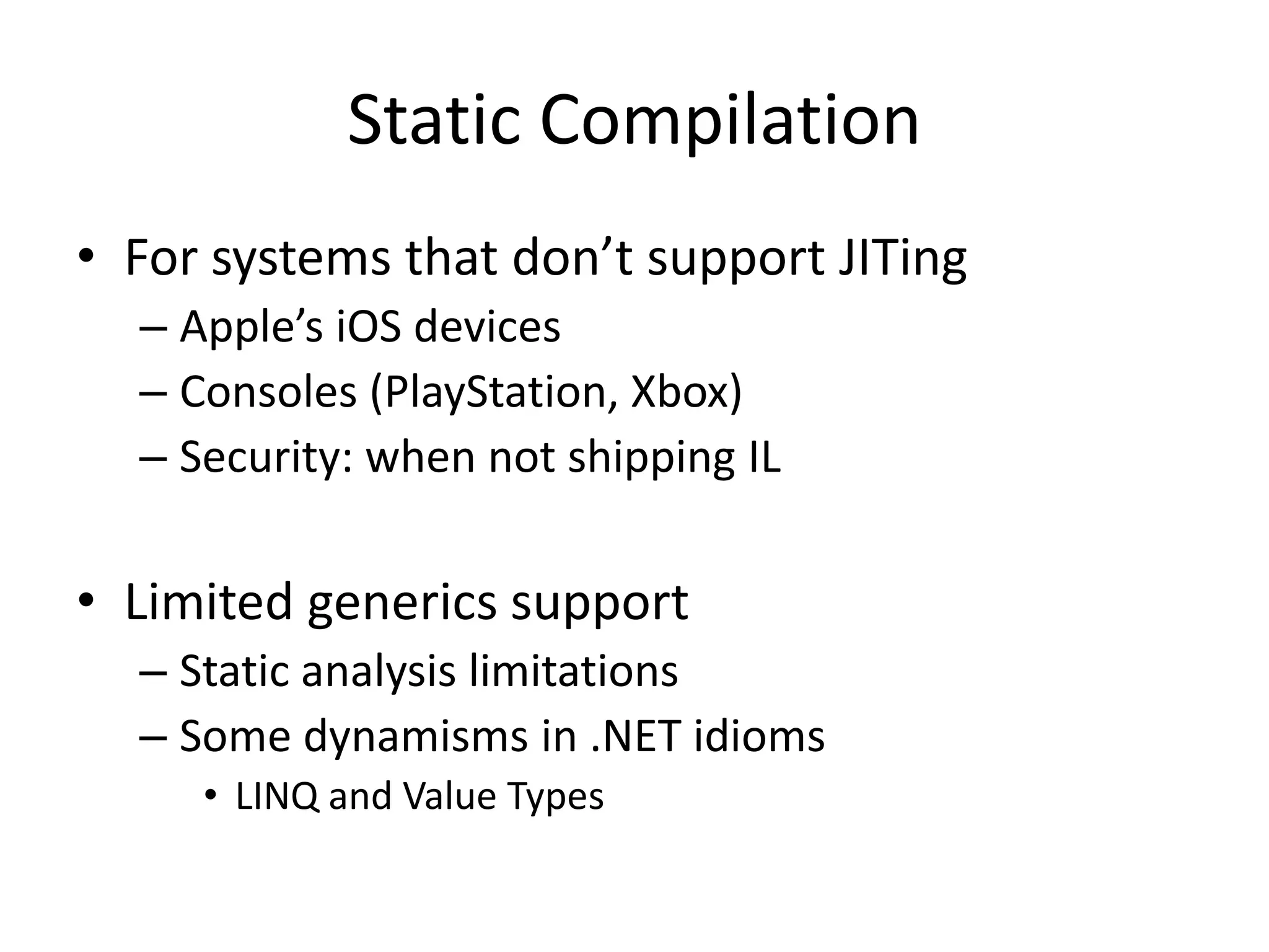 Static Compilation
• For systems that don’t support JITing
– Apple’s iOS devices
– Consoles (PlayStation, Xbox)
– Security: when not shipping IL
• Limited generics support
– Static analysis limitations
– Some dynamisms in .NET idioms
• LINQ and Value Types
 