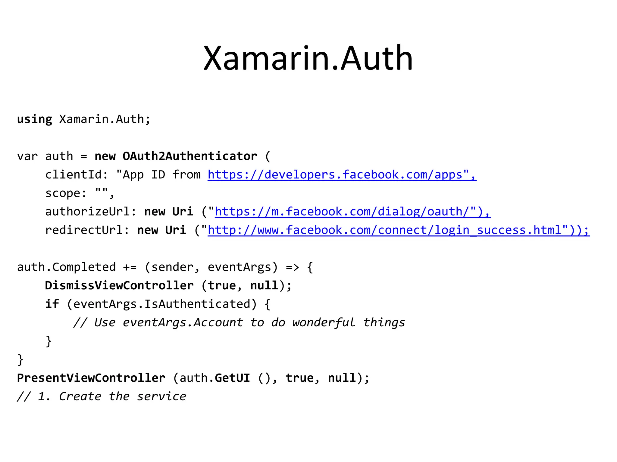 Xamarin.Auth
using Xamarin.Auth;
var auth = new OAuth2Authenticator (
clientId: "App ID from https://developers.facebook.com/apps",
scope: "",
authorizeUrl: new Uri ("https://m.facebook.com/dialog/oauth/"),
redirectUrl: new Uri ("http://www.facebook.com/connect/login_success.html"));
auth.Completed += (sender, eventArgs) => {
DismissViewController (true, null);
if (eventArgs.IsAuthenticated) {
// Use eventArgs.Account to do wonderful things
}
}
PresentViewController (auth.GetUI (), true, null);
// 1. Create the service
 