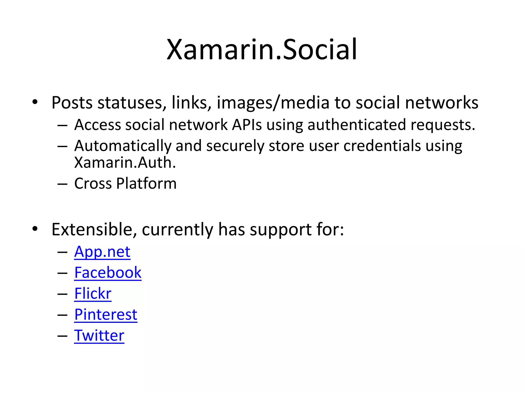 Xamarin.Social
• Posts statuses, links, images/media to social networks
– Access social network APIs using authenticated requests.
– Automatically and securely store user credentials using
Xamarin.Auth.
– Cross Platform
• Extensible, currently has support for:
– App.net
– Facebook
– Flickr
– Pinterest
– Twitter
 